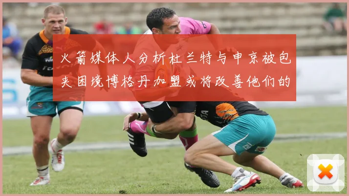火箭媒体人分析杜兰特与申京被包夹困境博格丹加盟或将改善他们的进攻空间