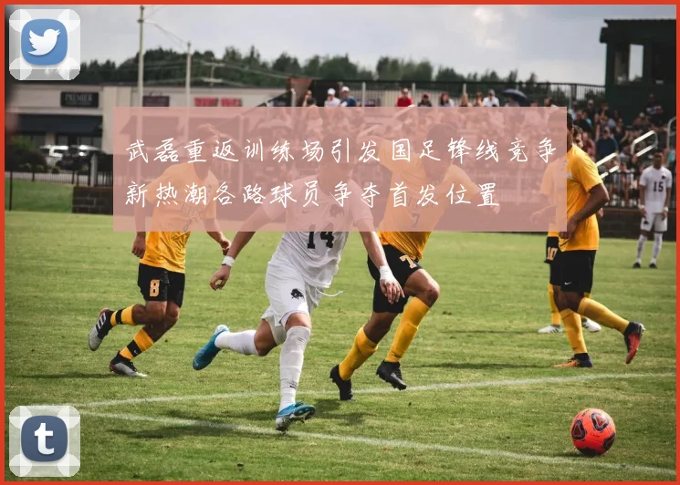 武磊重返训练场引发国足锋线竞争新热潮各路球员争夺首发位置