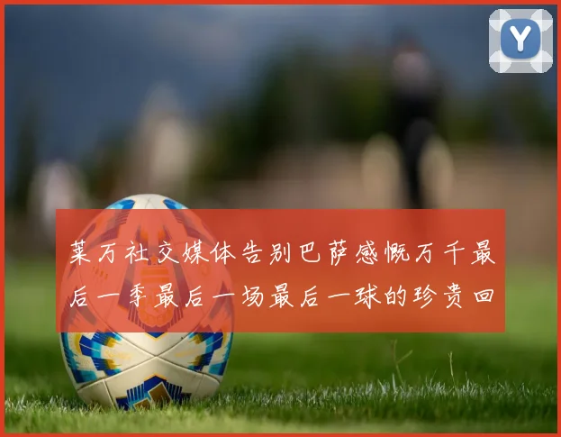 莱万社交媒体告别巴萨感慨万千最后一季最后一场最后一球的珍贵回忆