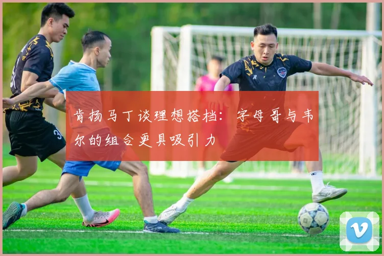 肯扬马丁谈理想搭档：字母哥与韦尔的组合更具吸引力