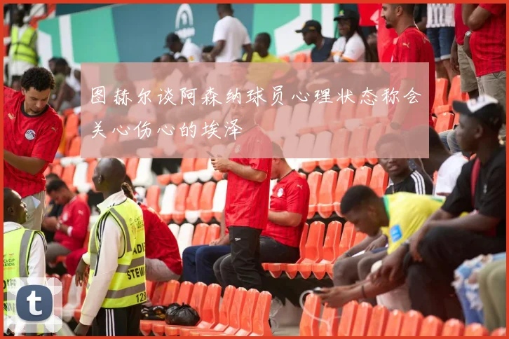 图赫尔谈阿森纳球员心理状态称会关心伤心的埃泽
