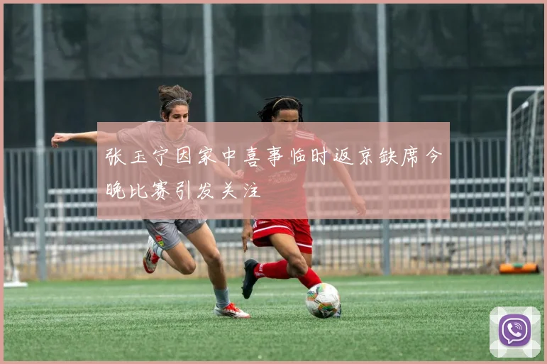 张玉宁因家中喜事临时返京缺席今晚比赛引发关注