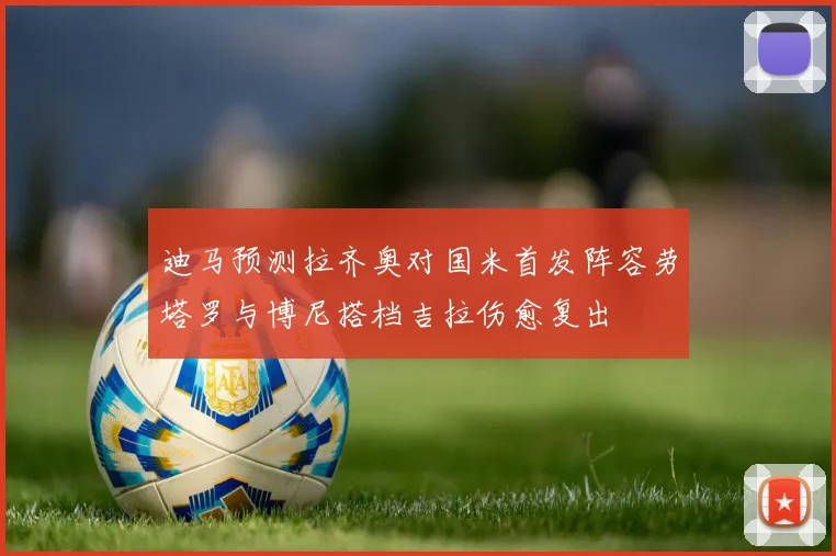 迪马预测拉齐奥对国米首发阵容劳塔罗与博尼搭档吉拉伤愈复出
