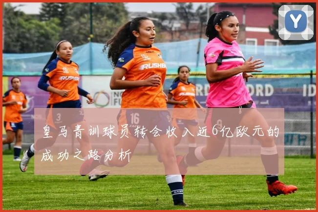 皇马青训球员转会收入近6亿欧元的成功之路分析