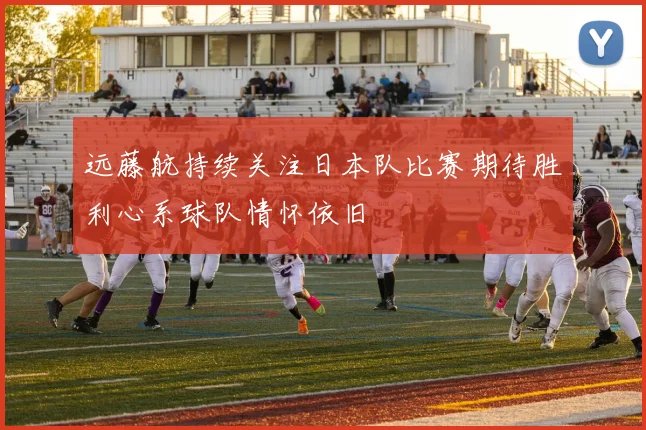远藤航持续关注日本队比赛期待胜利心系球队情怀依旧