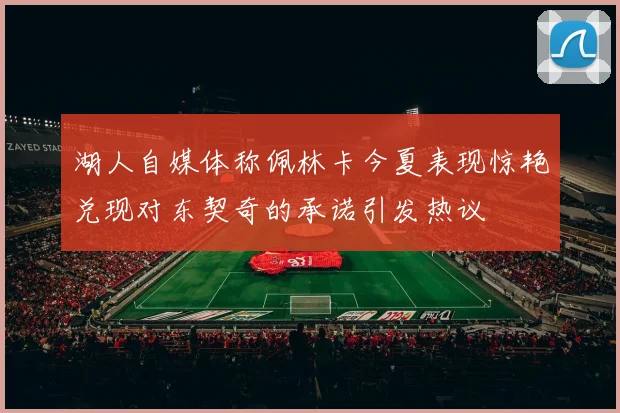 湖人自媒体称佩林卡今夏表现惊艳兑现对东契奇的承诺引发热议