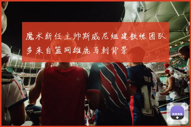 魔术新任主帅斯威尼组建教练团队多来自篮网雄鹿马刺背景