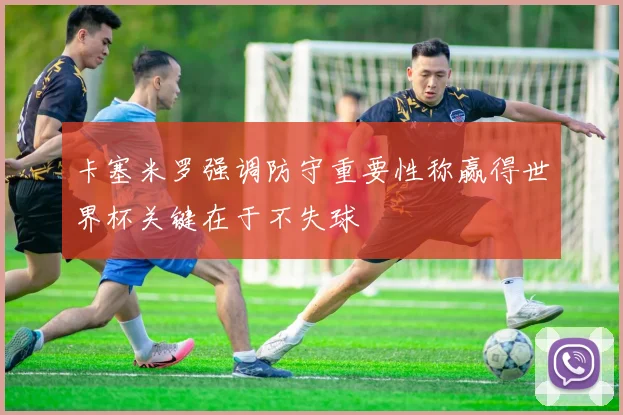 卡塞米罗强调防守重要性称赢得世界杯关键在于不失球