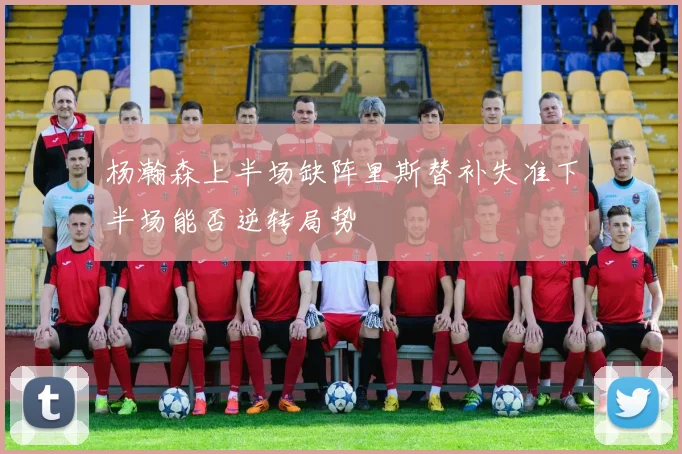 杨瀚森上半场缺阵里斯替补失准下半场能否逆转局势