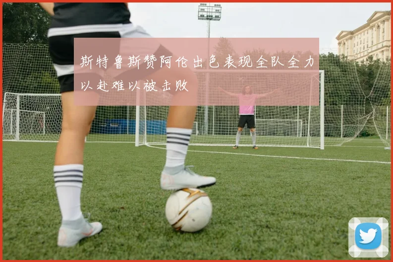 斯特鲁斯赞阿伦出色表现全队全力以赴难以被击败