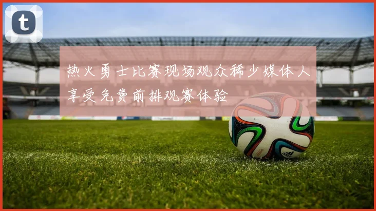 热火勇士比赛现场观众稀少媒体人享受免费前排观赛体验