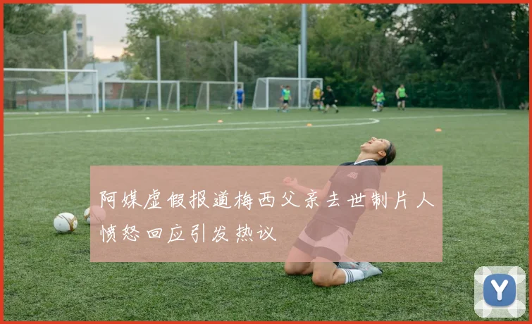 阿媒虚假报道梅西父亲去世制片人愤怒回应引发热议