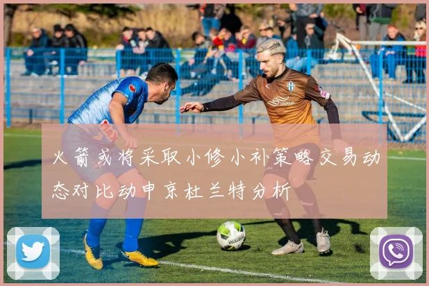 火箭或将采取小修小补策略交易动态对比动申京杜兰特分析
