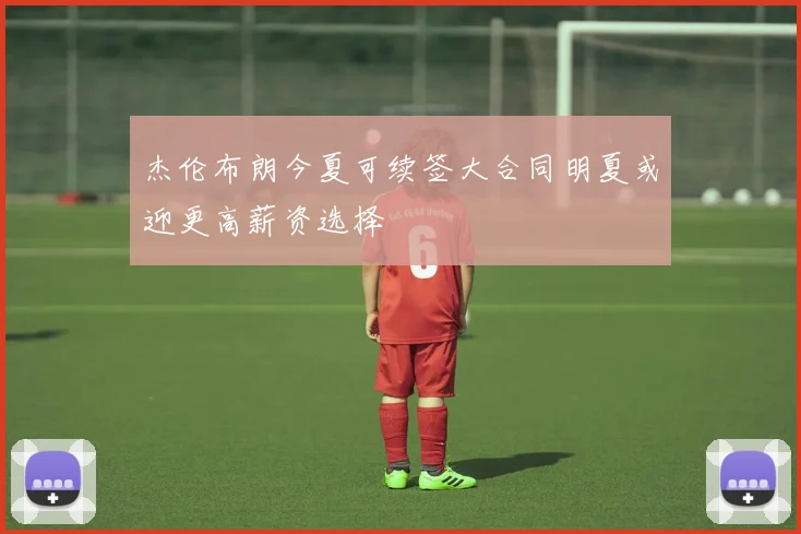 杰伦布朗今夏可续签大合同明夏或迎更高薪资选择