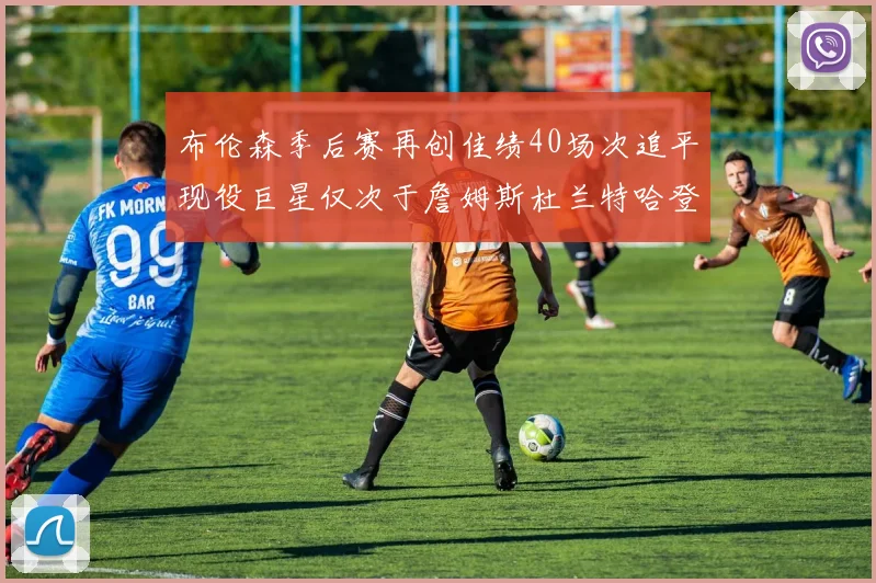 布伦森季后赛再创佳绩40场次追平现役巨星仅次于詹姆斯杜兰特哈登