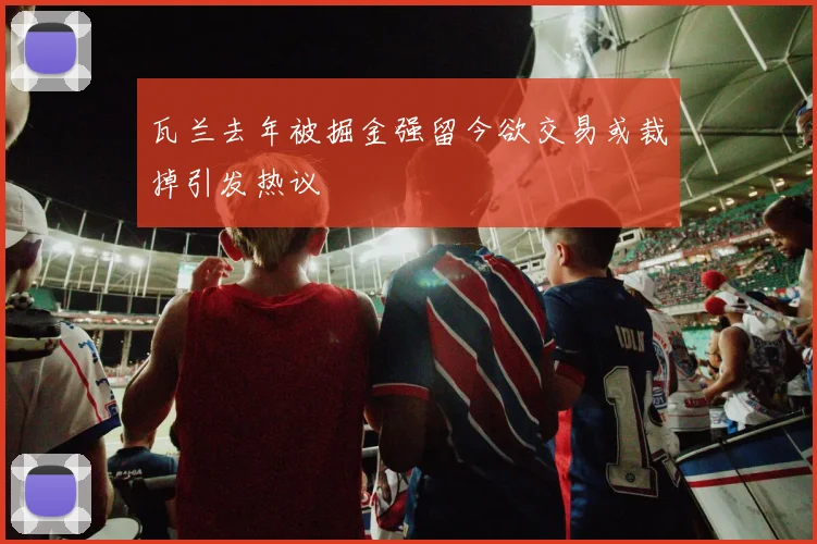瓦兰去年被掘金强留今欲交易或裁掉引发热议