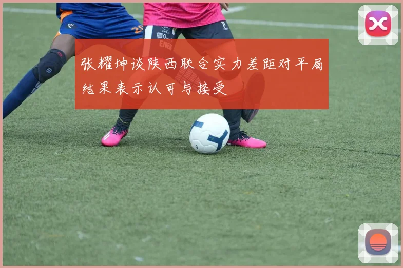 张耀坤谈陕西联合实力差距对平局结果表示认可与接受