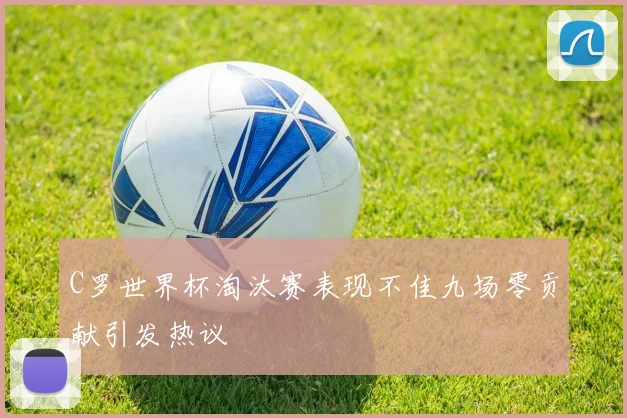 C罗世界杯淘汰赛表现不佳九场零贡献引发热议