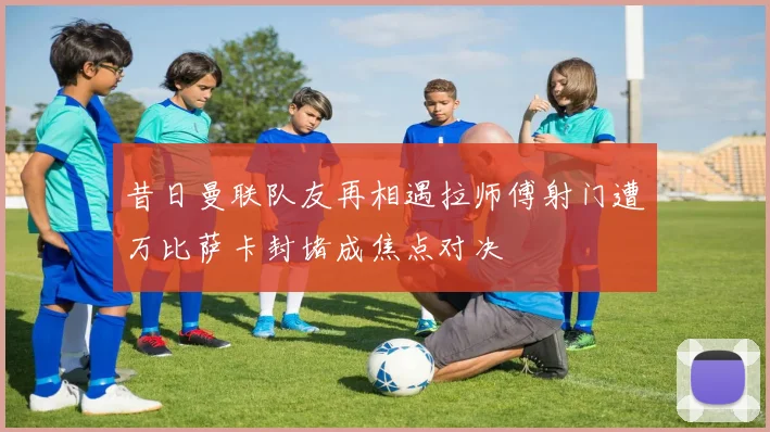 昔日曼联队友再相遇拉师傅射门遭万比萨卡封堵成焦点对决