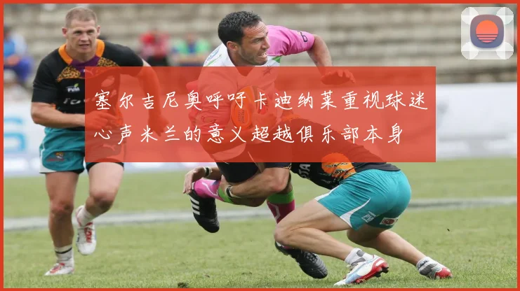 塞尔吉尼奥呼吁卡迪纳莱重视球迷心声米兰的意义超越俱乐部本身