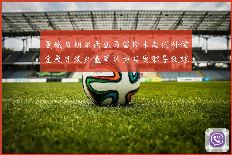 曼城与切尔西就马雷斯卡离任补偿金展开谈判蓝军认为其离职导致球队崩盘