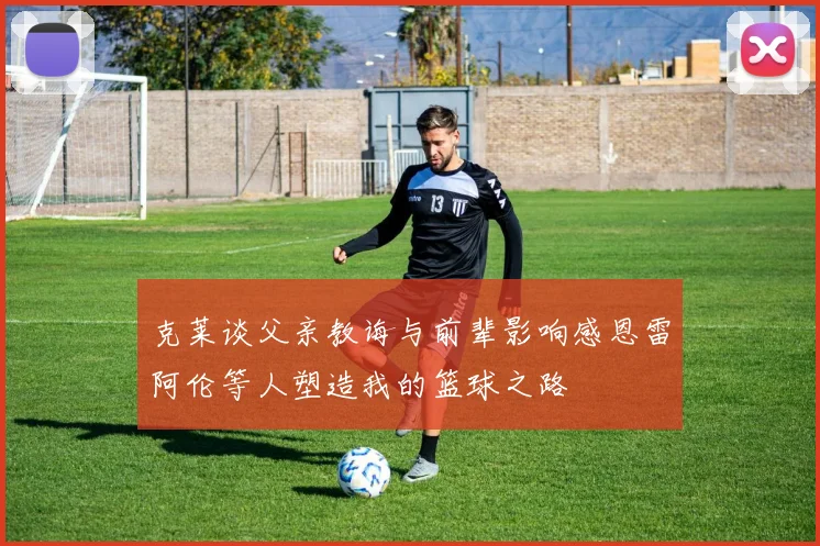 克莱谈父亲教诲与前辈影响感恩雷阿伦等人塑造我的篮球之路