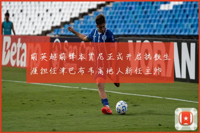 前英超前锋本贾尼正式开启执教生涯担任津巴布韦高地人新任主帅