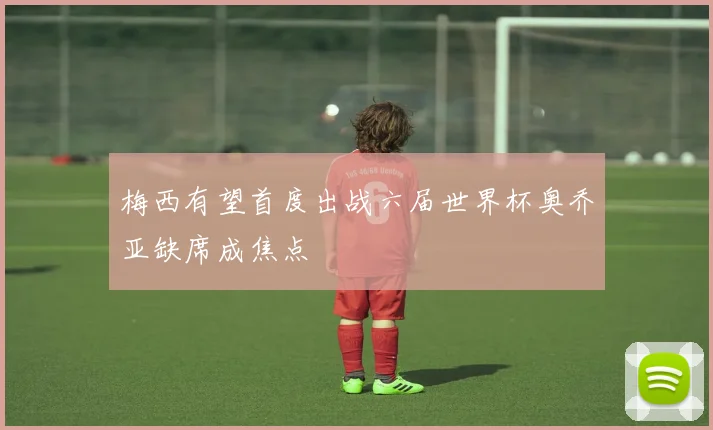 梅西有望首度出战六届世界杯奥乔亚缺席成焦点