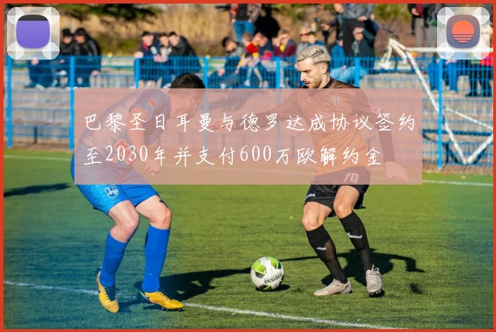 巴黎圣日耳曼与德罗达成协议签约至2030年并支付600万欧解约金