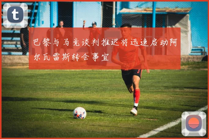 巴黎与马竞谈判推迟将迅速启动阿尔瓦雷斯转会事宜