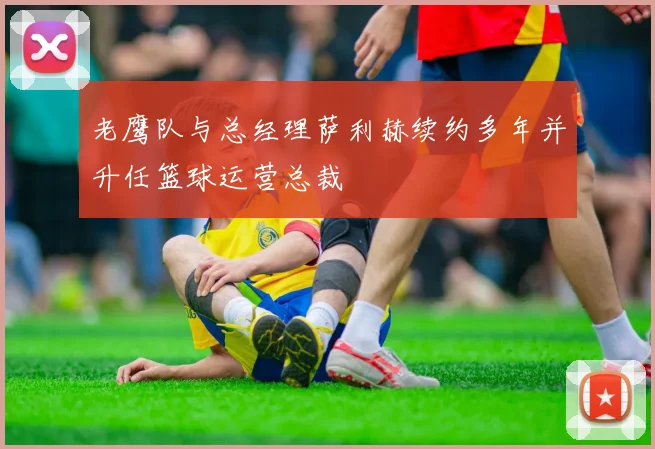 老鹰队与总经理萨利赫续约多年并升任篮球运营总裁